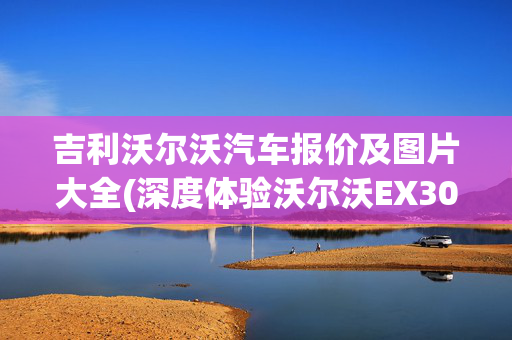 吉利沃尔沃汽车报价及图片大全(深度体验沃尔沃EX30，20万的电动小钢炮，开起来真上头)