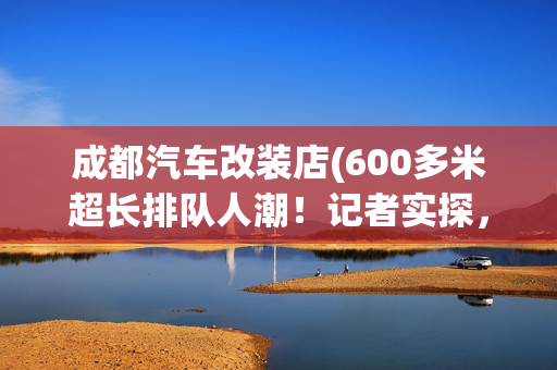 成都汽车改装店(600多米超长排队人潮！记者实探，永辉超市“学习胖东来”四川第二家调改店)