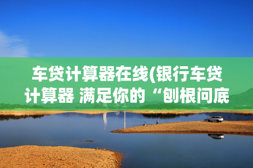 车贷计算器在线(银行车贷计算器 满足你的“刨根问底”)