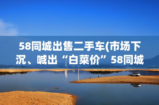 58同城出售二手车(市场下沉、喊出“白菜价”58同城二手车要做中国版Auto Trader)