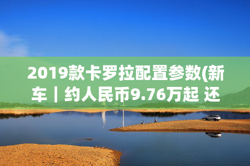 2019款卡罗拉配置参数(新车｜约人民币9.76万起 还有四驱可选！新款日版丰田卡罗拉发布)