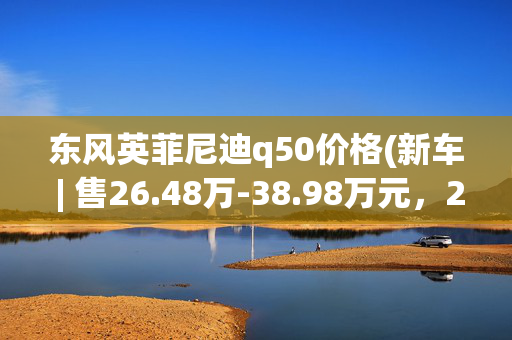 东风英菲尼迪q50价格(新车 | 售26.48万-38.98万元，2022款英菲尼迪Q50L上市，取消豪华版)