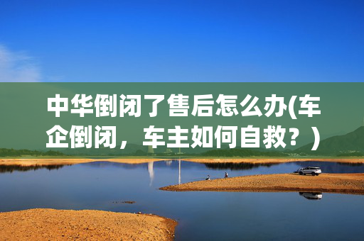 中华倒闭了售后怎么办(车企倒闭，车主如何自救？)