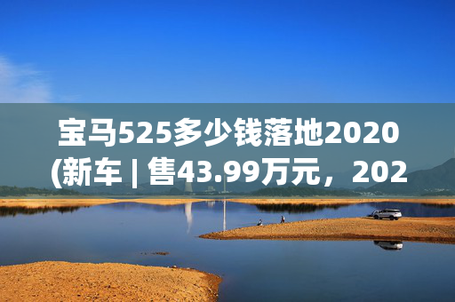 宝马525多少钱落地2020(新车 | 售43.99万元，2025款宝马5系入门款525Li豪华套装到店)