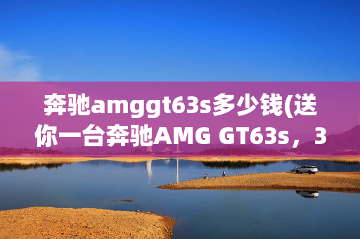 奔驰amggt63s多少钱(送你一台奔驰AMG GT63s，3年开不了，这你受得了吗？)