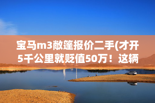 宝马m3敞篷报价二手(才开5千公里就贬值50万！这辆2016款的宝马M3限量版值得捡漏吗？)