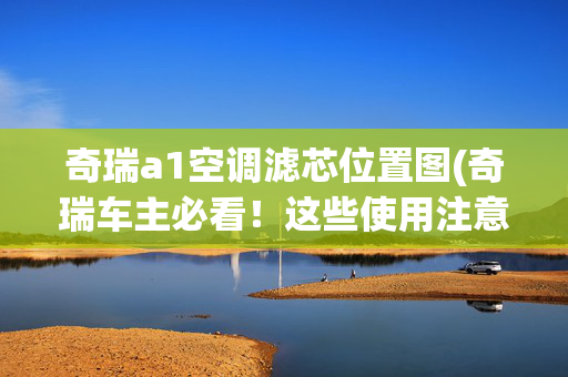 奇瑞a1空调滤芯位置图(奇瑞车主必看！这些使用注意事项你都知道吗？)