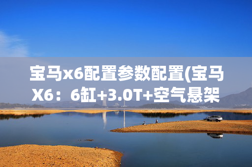 宝马x6配置参数配置(宝马X6：6缸+3.0T+空气悬架！这台SUV回头率超高)