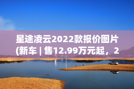 星途凌云2022款报价图片(新车 | 售12.99万元起，2025款星途凌云到店，中型SUV/提供2.0T动力)