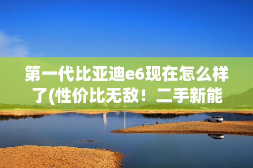 第一代比亚迪e6现在怎么样了(性价比无敌！二手新能源比亚迪E6上手5000公里实录)