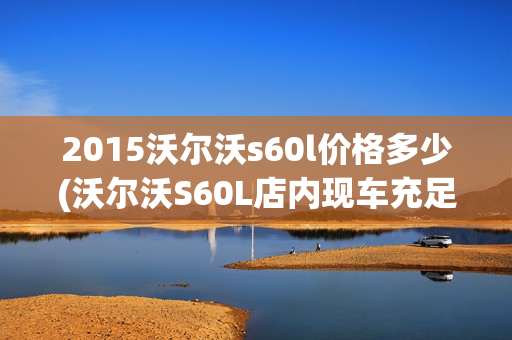 2015沃尔沃s60l价格多少(沃尔沃S60L店内现车充足 直降4.5万)
