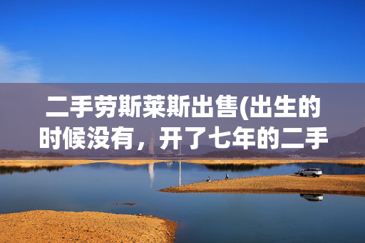 二手劳斯莱斯出售(出生的时候没有，开了七年的二手劳斯莱斯你也要不起)