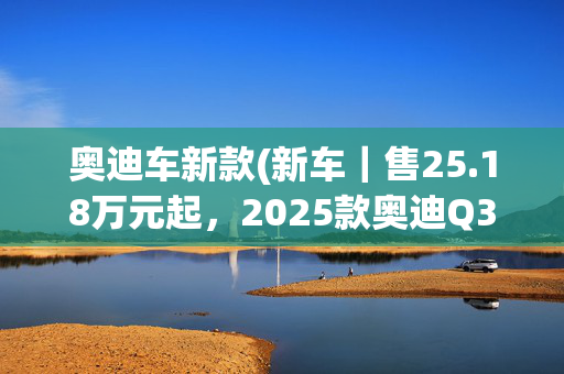 奥迪车新款(新车｜售25.18万元起，2025款奥迪Q3系列quattro 45周年典藏版上市)