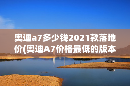 奥迪a7多少钱2021款落地价(奥迪A7价格最低的版本，2.0T+204马力+前驱+19轮圈，落地不到60万)