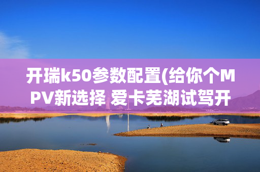 开瑞k50参数配置(给你个MPV新选择 爱卡芜湖试驾开瑞K50)