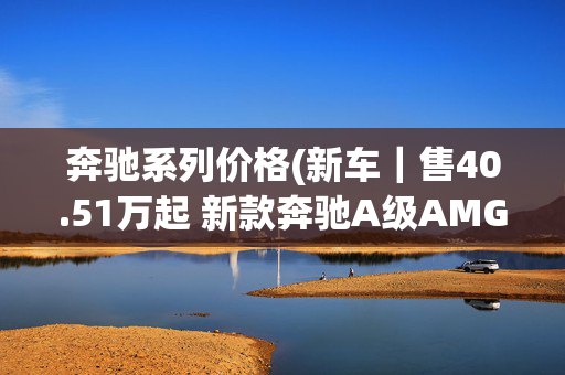 奔驰系列价格(新车｜售40.51万起 新款奔驰A级AMG系列上市 含国产三厢/进口两厢车)