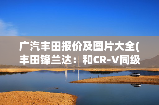 广汽丰田报价及图片大全(丰田锋兰达：和CR-V同级的丰田SUV？不到13万？它还全系标配7气囊)