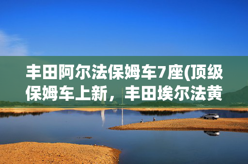 丰田阿尔法保姆车7座(顶级保姆车上新，丰田埃尔法黄金版上市，新增专属外观套件)