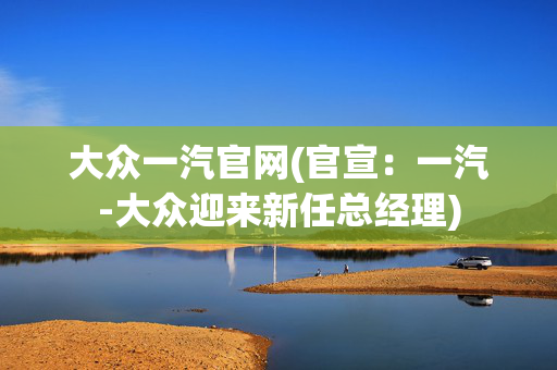 大众一汽官网(官宣：一汽-大众迎来新任总经理)