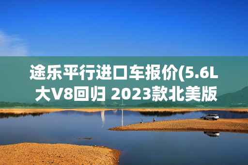 途乐平行进口车报价(5.6L 大V8回归 2023款北美版途乐正式上市 79.8万起值不值？)