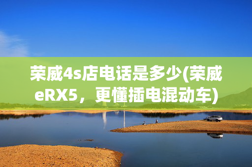荣威4s店电话是多少(荣威eRX5，更懂插电混动车)