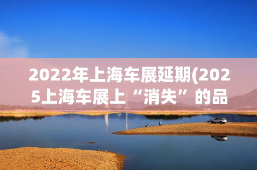 2022年上海车展延期(2025上海车展上“消失”的品牌：韩系法系多品牌缺席，玛莎拉蒂们未参展)