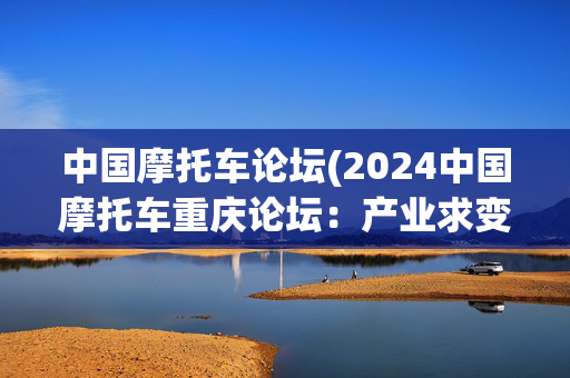 中国摩托车论坛(2024中国摩托车重庆论坛：产业求变、产品求新)