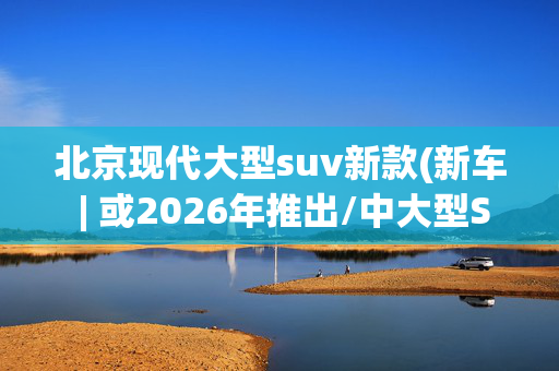 北京现代大型suv新款(新车 | 或2026年推出/中大型SUV，全新现代帕里斯帝XRT消息曝光)