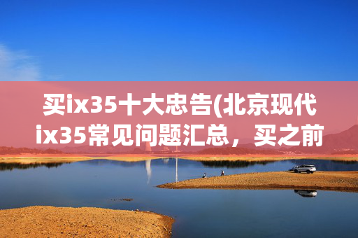 买ix35十大忠告(北京现代ix35常见问题汇总，买之前考虑清楚)