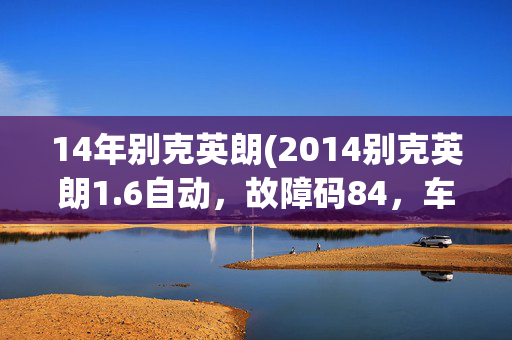 14年别克英朗(2014别克英朗1.6自动，故障码84，车子降速抖动，加油无力。求解)