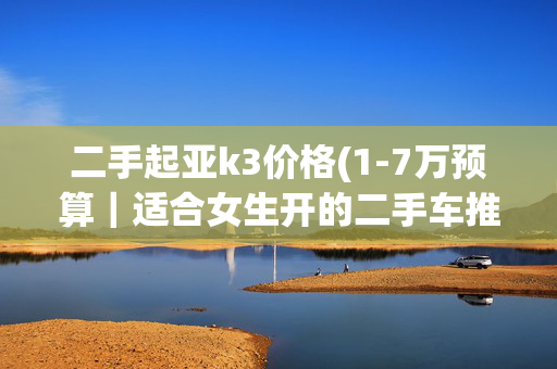 二手起亚k3价格(1-7万预算｜适合女生开的二手车推荐最全清单，还有BBA)
