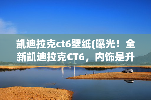 凯迪拉克ct6壁纸(曝光！全新凯迪拉克CT6，内饰是升级重点)