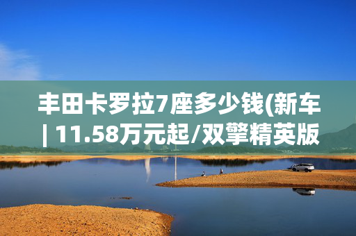 丰田卡罗拉7座多少钱(新车 | 11.58万元起/双擎精英版降2000元，新款一汽丰田卡罗拉上市)