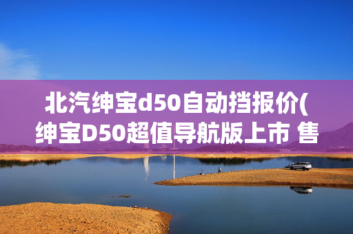 北汽绅宝d50自动挡报价(绅宝D50超值导航版上市 售8.18-8.98万)