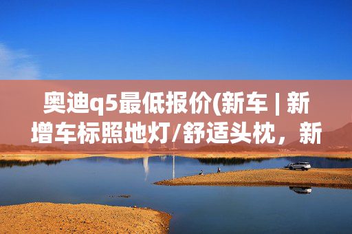 奥迪q5最低报价(新车 | 新增车标照地灯/舒适头枕，新款奥迪Q5L到店，39.68万元起)