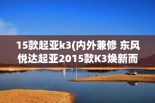15款起亚k3(内外兼修 东风悦达起亚2015款K3焕新而来)