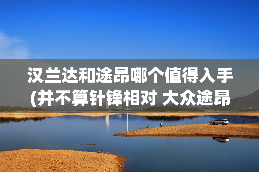 汉兰达和途昂哪个值得入手(并不算针锋相对 大众途昂对比丰田汉兰达)
