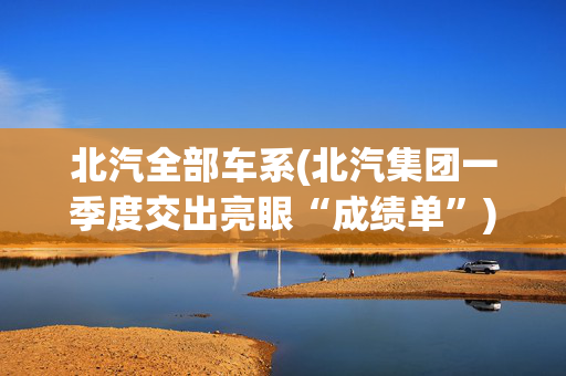 北汽全部车系(北汽集团一季度交出亮眼“成绩单”)