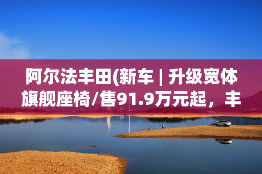 阿尔法丰田(新车 | 升级宽体旗舰座椅/售91.9万元起，丰田埃尔法黄金版实车到店)