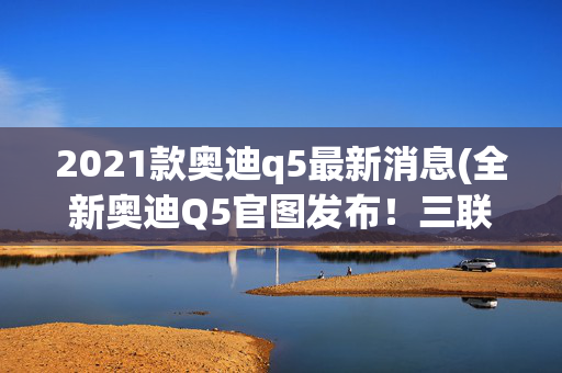 2021款奥迪q5最新消息(全新奥迪Q5官图发布！三联屏+48V轻混，6年没更新这次放大招？)