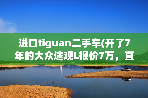 进口tiguan二手车(开了7年的大众途观L报价7万，直播间买二手车靠不靠谱？)