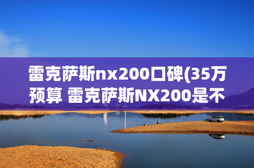 雷克萨斯nx200口碑(35万预算 雷克萨斯NX200是不是一个好选择？)