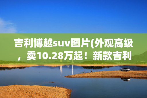 吉利博越suv图片(外观高级，卖10.28万起！新款吉利博越正式到店，还看哈弗H6？)