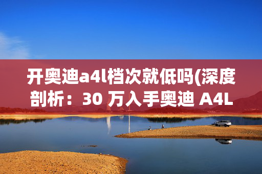 开奥迪a4l档次就低吗(深度剖析：30 万入手奥迪 A4L，到底划不划算？)