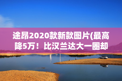 途昂2020款新款图片(最高降5万！比汉兰达大一圈却一个价！大众途昂全新款来了)