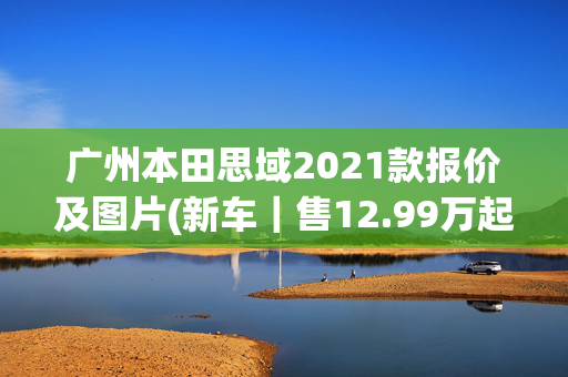广州本田思域2021款报价及图片(新车｜售12.99万起，新款东风本田思域上市，外观调整/竞争领克03)