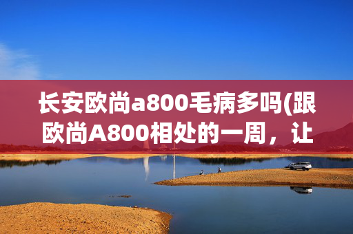 长安欧尚a800毛病多吗(跟欧尚A800相处的一周，让我明白了一些东西)
