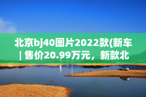 北京bj40图片2022款(新车 | 售价20.99万元，新款北京BJ40环塔冠军版上市，竞争坦克300)