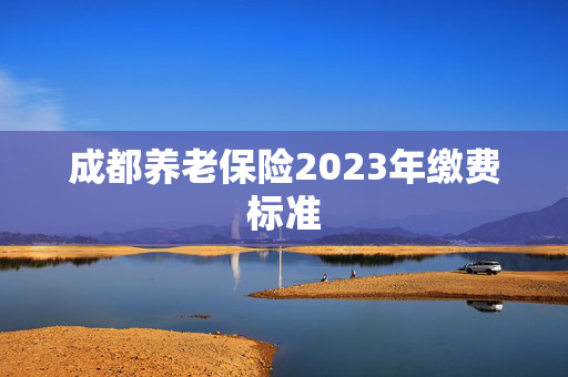 成都养老保险2023年缴费标准