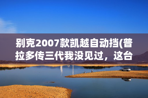 别克2007款凯越自动挡(普拉多传三代我没见过，这台从父亲手里继承来的凯越才是真厉害)